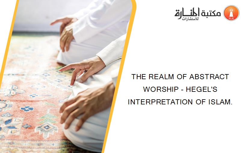 THE REALM OF ABSTRACT WORSHIP - HEGEL'S INTERPRETATION OF ISLAM.