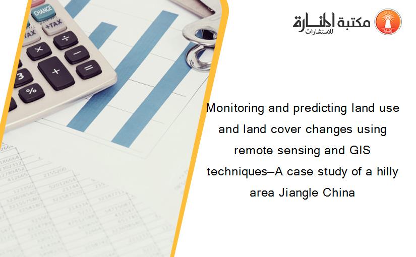 Monitoring and predicting land use and land cover changes using remote sensing and GIS techniques—A case study of a hilly area Jiangle China