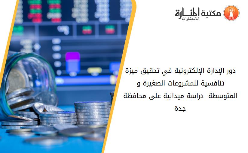 دور الإدارة الإلكترونية في تحقيق ميزة تنافسية للمشروعات الصغيرة و المتوسطة  دراسة ميدانية على محافظة جدة