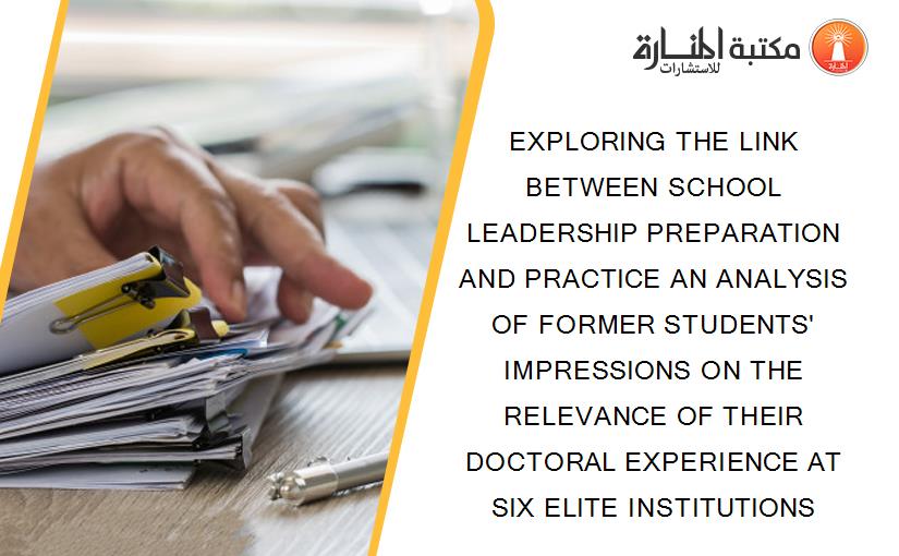 EXPLORING THE LINK BETWEEN SCHOOL LEADERSHIP PREPARATION AND PRACTICE AN ANALYSIS OF FORMER STUDENTS' IMPRESSIONS ON THE RELEVANCE OF THEIR DOCTORAL EXPERIENCE AT SIX ELITE INSTITUTIONS