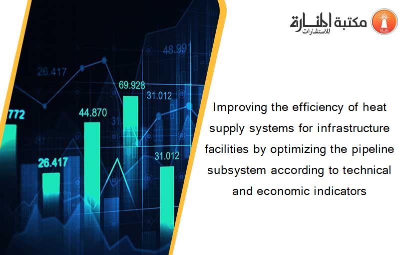 Improving the efficiency of heat supply systems for infrastructure facilities by optimizing the pipeline subsystem according to technical and economic indicators