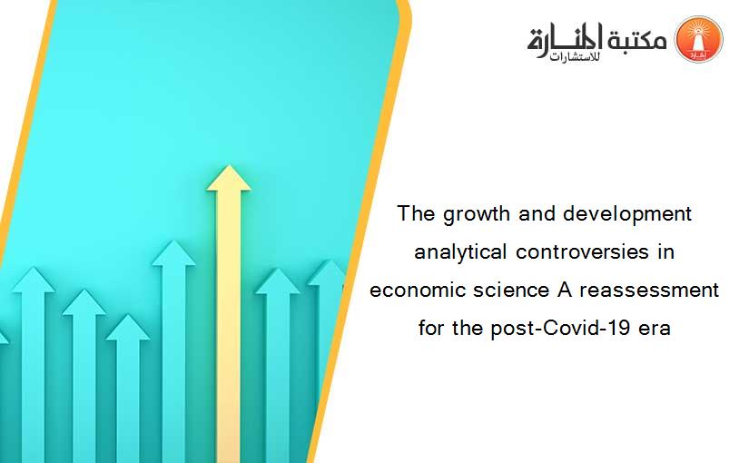The growth and development analytical controversies in economic science A reassessment for the post-Covid-19 era