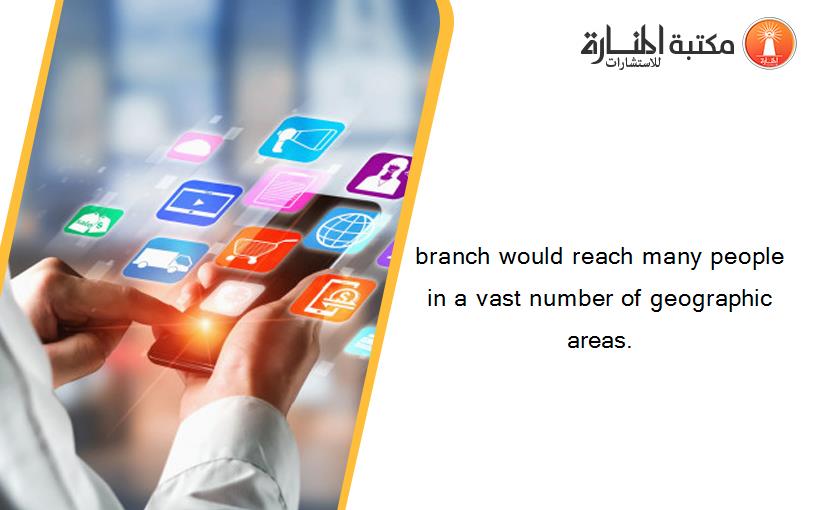 branch would reach many people in a vast number of geographic areas.