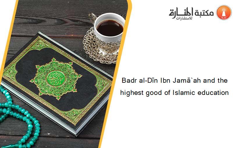 Badr al-Dīn Ibn Jamā`ah and the highest good of Islamic education