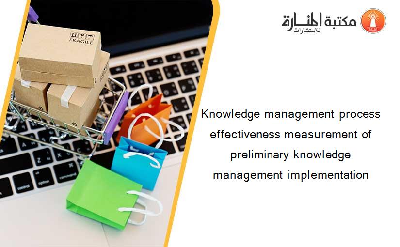 Knowledge management process effectiveness measurement of preliminary knowledge management implementation
