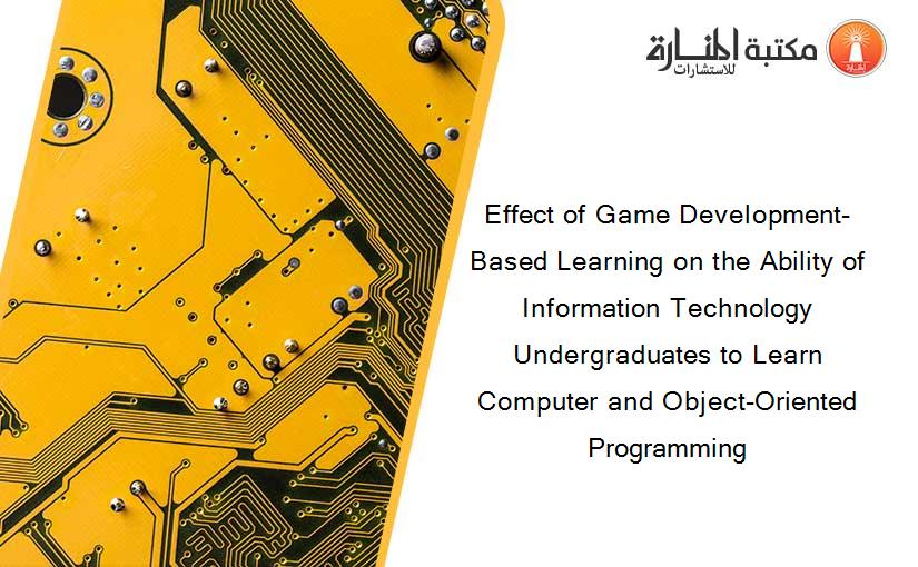 Effect of Game Development-Based Learning on the Ability of Information Technology Undergraduates to Learn Computer and Object-Oriented Programming