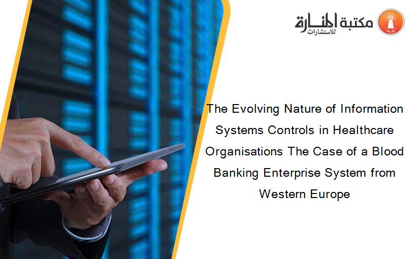 The Evolving Nature of Information Systems Controls in Healthcare Organisations The Case of a Blood Banking Enterprise System from Western Europe