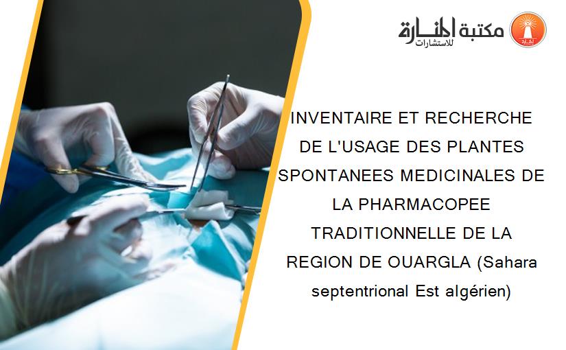 INVENTAIRE ET RECHERCHE DE L'USAGE DES PLANTES SPONTANEES MEDICINALES DE LA PHARMACOPEE TRADITIONNELLE DE LA REGION DE OUARGLA (Sahara septentrional Est algérien)