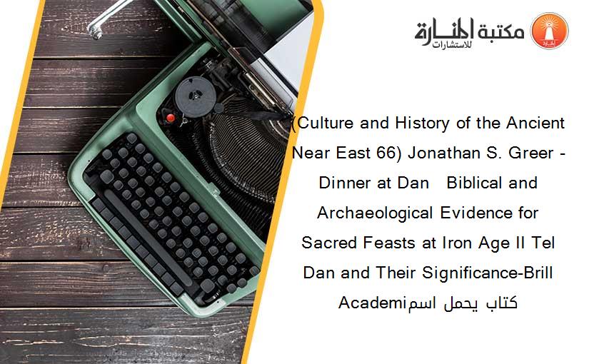 (Culture and History of the Ancient Near East 66) Jonathan S. Greer - Dinner at Dan   Biblical and Archaeological Evidence for Sacred Feasts at Iron Age II Tel Dan and Their Significance-Brill Academiكتاب يحمل اسم