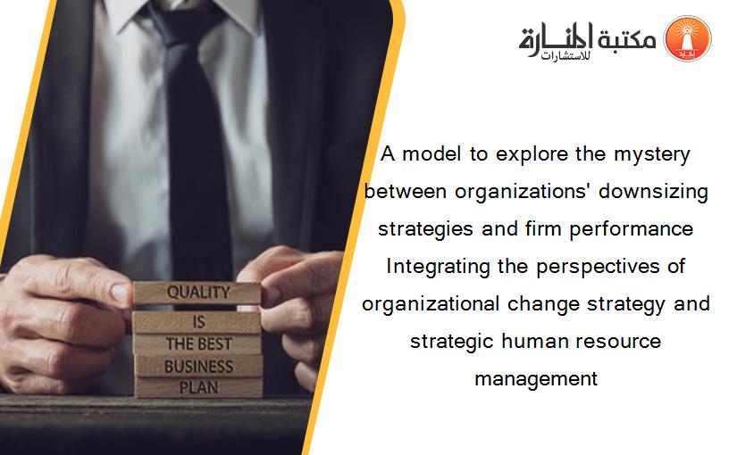 A model to explore the mystery between organizations' downsizing strategies and firm performance Integrating the perspectives of organizational change strategy and strategic human resource management