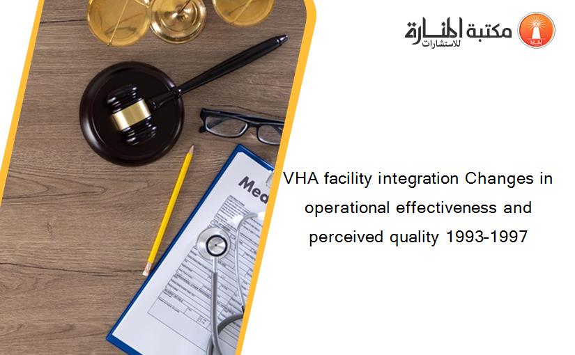 VHA facility integration Changes in operational effectiveness and perceived quality 1993–1997