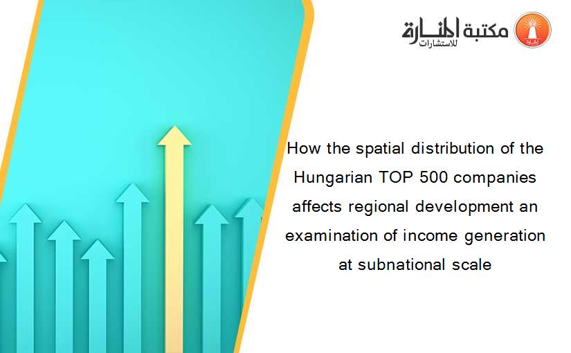 How the spatial distribution of the Hungarian TOP 500 companies affects regional development an examination of income generation at subnational scale