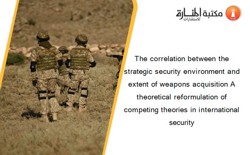 The correlation between the strategic security environment and extent of weapons acquisition A theoretical reformulation of competing theories in international security
