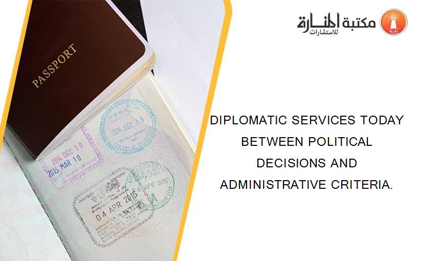 DIPLOMATIC SERVICES TODAY BETWEEN POLITICAL DECISIONS AND ADMINISTRATIVE CRITERIA.