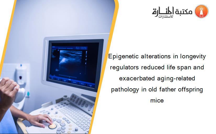 Epigenetic alterations in longevity regulators reduced life span and exacerbated aging-related pathology in old father offspring mice