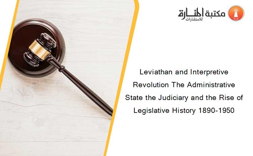 Leviathan and Interpretive Revolution The Administrative State the Judiciary and the Rise of Legislative History 1890-1950