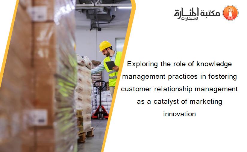 Exploring the role of knowledge management practices in fostering customer relationship management as a catalyst of marketing innovation