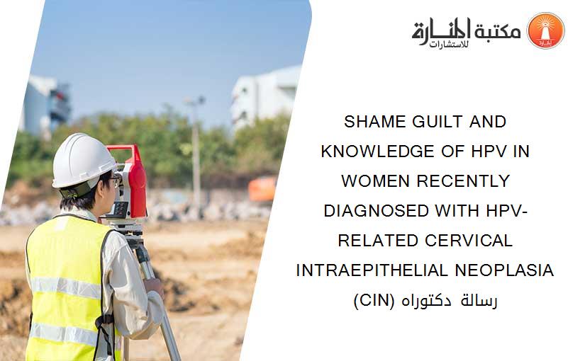 SHAME GUILT AND KNOWLEDGE OF HPV IN WOMEN RECENTLY DIAGNOSED WITH HPV-RELATED CERVICAL INTRAEPITHELIAL NEOPLASIA (CIN) رسالة دكتوراه