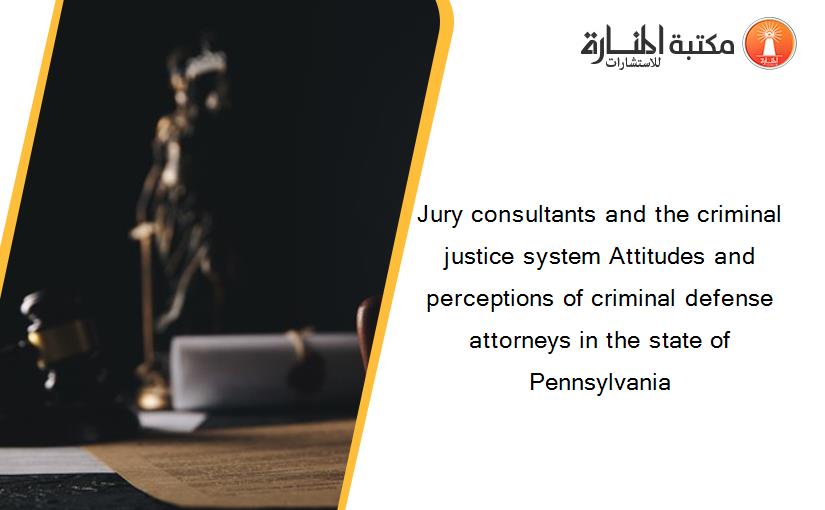 Jury consultants and the criminal justice system Attitudes and perceptions of criminal defense attorneys in the state of Pennsylvania