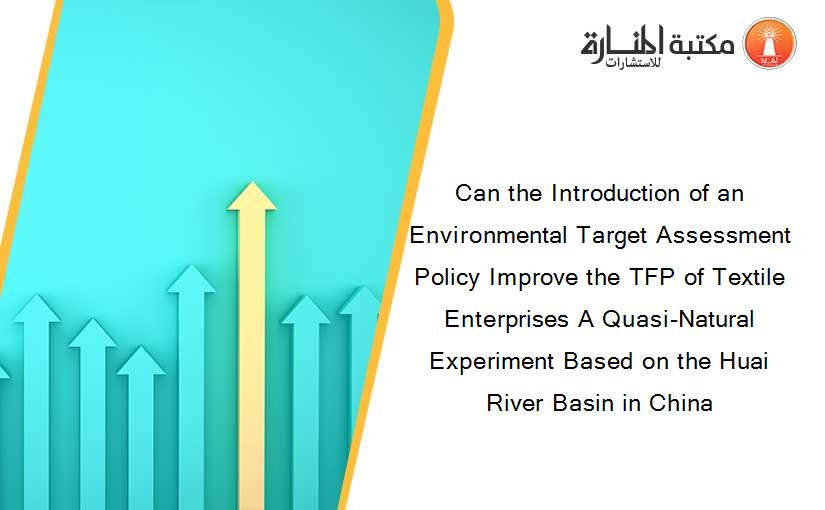 Can the Introduction of an Environmental Target Assessment Policy Improve the TFP of Textile Enterprises A Quasi-Natural Experiment Based on the Huai River Basin in China