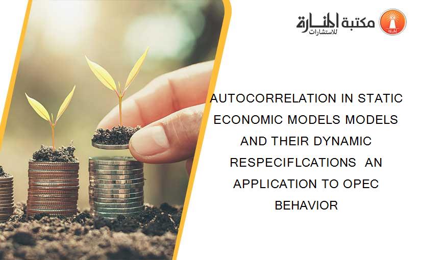 AUTOCORRELATION IN STATIC ECONOMIC MODELS MODELS AND THEIR DYNAMIC RESPECIFLCATIONS  AN APPLICATION TO OPEC BEHAVIOR