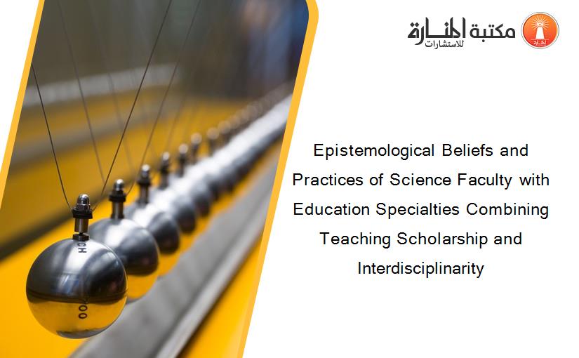 Epistemological Beliefs and Practices of Science Faculty with Education Specialties Combining Teaching Scholarship and Interdisciplinarity