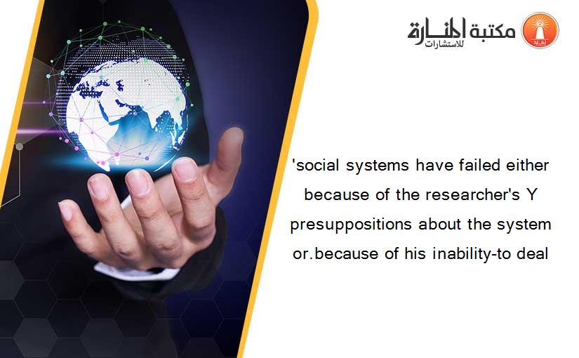 'social systems have failed either because of the researcher's Y presuppositions about the system or.because of his inability-to deal