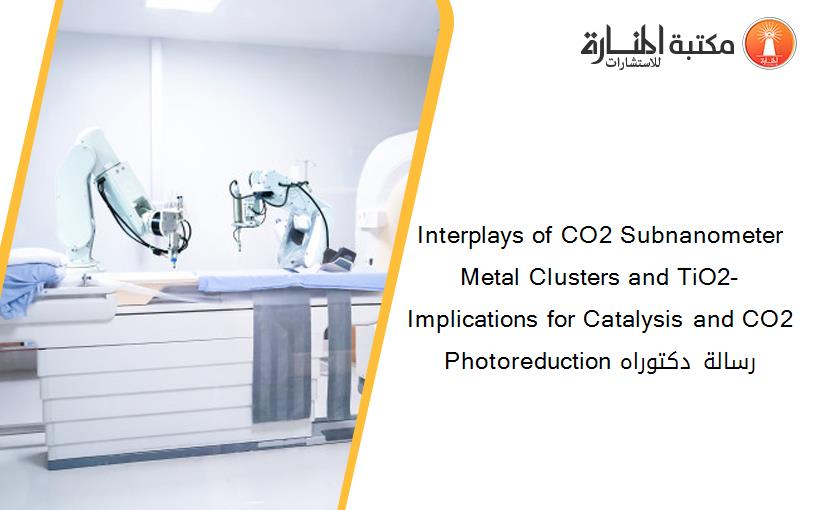 Interplays of CO2 Subnanometer Metal Clusters and TiO2- Implications for Catalysis and CO2 Photoreduction رسالة دكتوراه