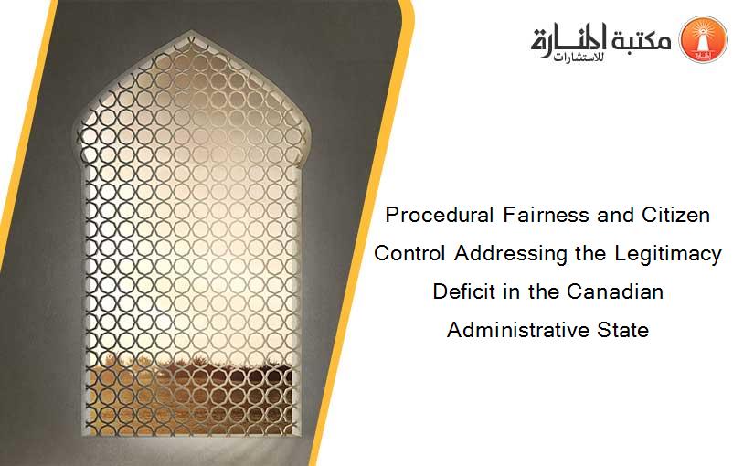 Procedural Fairness and Citizen Control Addressing the Legitimacy Deficit in the Canadian Administrative State
