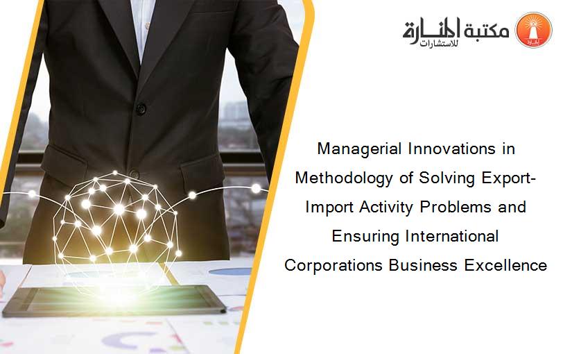 Managerial Innovations in Methodology of Solving Export-Import Activity Problems and Ensuring International Corporations Business Excellence