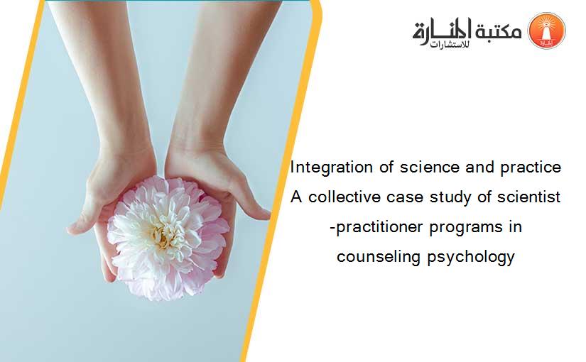 Integration of science and practice A collective case study of scientist -practitioner programs in counseling psychology