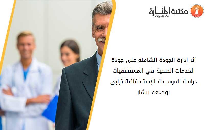 أثر إدارة الجودة الشاملة على جودة الخدمات الصحية في المستشفيات_ دراسة المؤسسة الإستشفائية ترابي بوجمعة ببشار