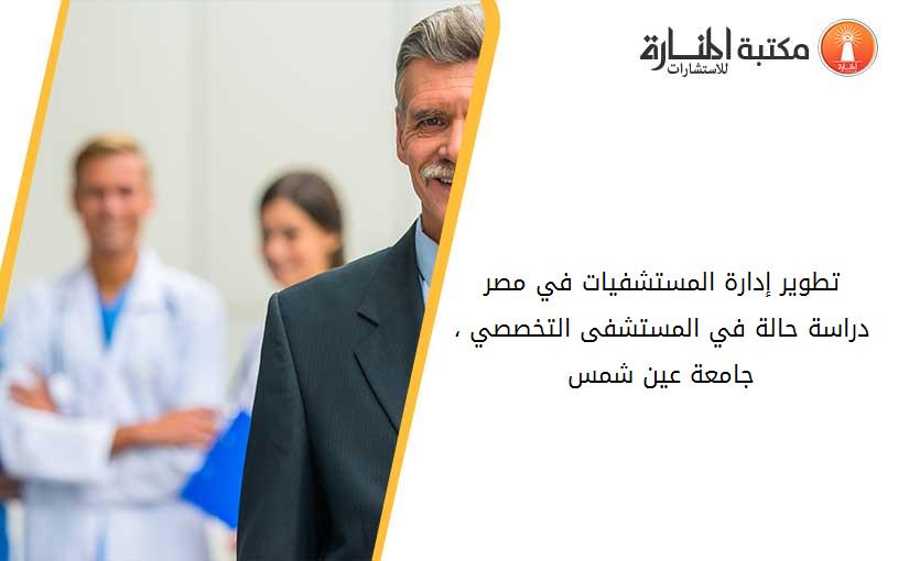 تطوير إدارة المستشفيات في مصر  دراسة حالة في المستشفى التخصصي ، جامعة عين شمس