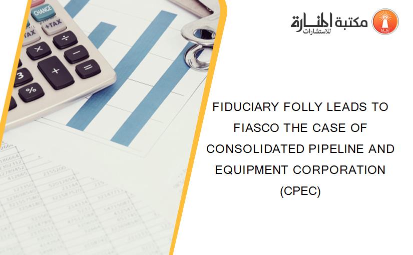 FIDUCIARY FOLLY LEADS TO FIASCO THE CASE OF CONSOLIDATED PIPELINE AND EQUIPMENT CORPORATION (CPEC)