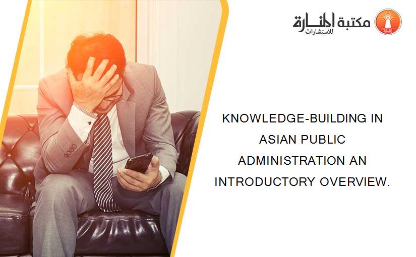 KNOWLEDGE-BUILDING IN ASIAN PUBLIC ADMINISTRATION AN INTRODUCTORY OVERVIEW.
