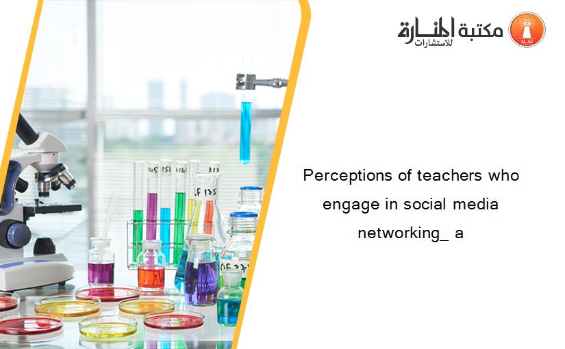 Perceptions of teachers who engage in social media networking_ a