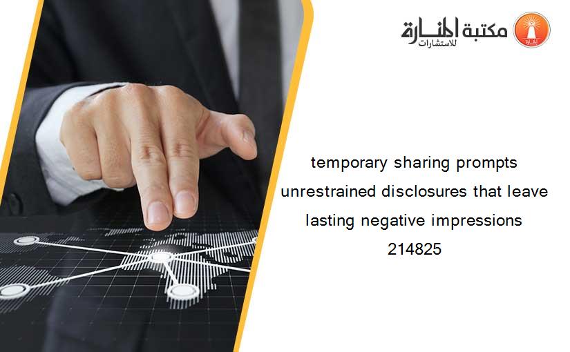 temporary sharing prompts unrestrained disclosures that leave lasting negative impressions 214825