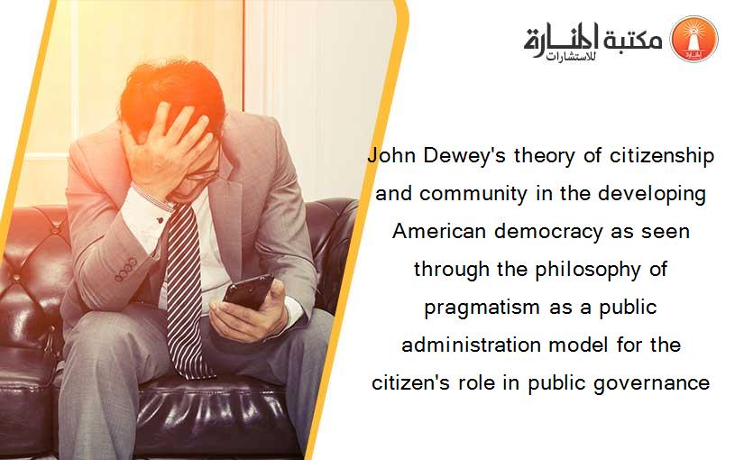 John Dewey's theory of citizenship and community in the developing American democracy as seen through the philosophy of pragmatism as a public administration model for the citizen's role in public governance