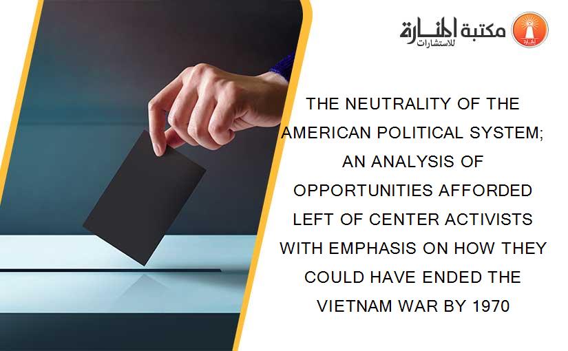 THE NEUTRALITY OF THE AMERICAN POLITICAL SYSTEM; AN ANALYSIS OF OPPORTUNITIES AFFORDED LEFT OF CENTER ACTIVISTS WITH EMPHASIS ON HOW THEY COULD HAVE ENDED THE VIETNAM WAR BY 1970