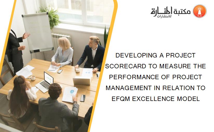DEVELOPING A PROJECT SCORECARD TO MEASURE THE PERFORMANCE OF PROJECT MANAGEMENT IN RELATION TO EFQM EXCELLENCE MODEL