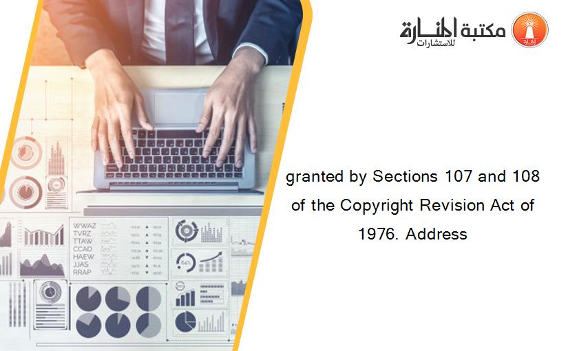 granted by Sections 107 and 108 of the Copyright Revision Act of 1976. Address