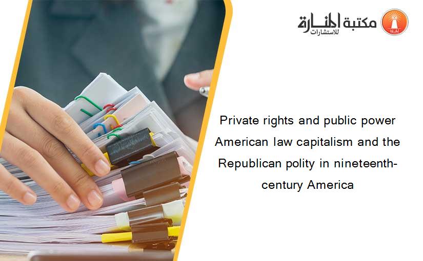 Private rights and public power American law capitalism and the Republican polity in nineteenth-century America