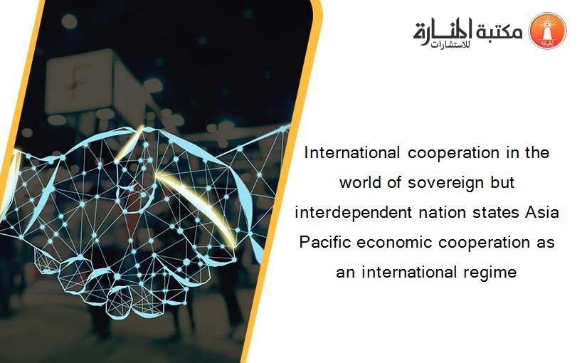 International cooperation in the world of sovereign but interdependent nation states Asia Pacific economic cooperation as an international regime
