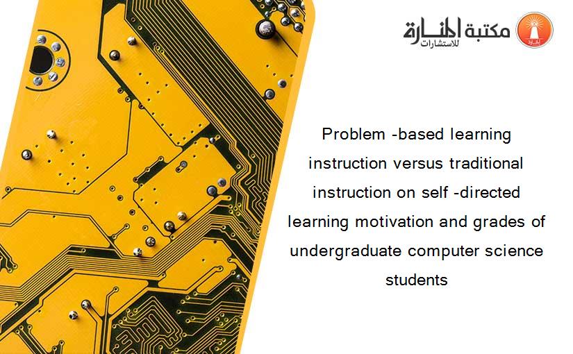 Problem -based learning instruction versus traditional instruction on self -directed learning motivation and grades of undergraduate computer science students