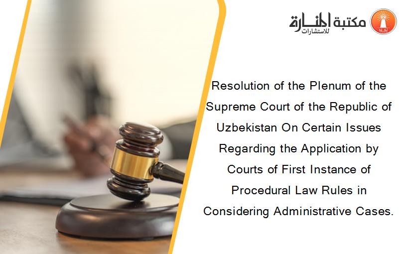 Resolution of the Plenum of the Supreme Court of the Republic of Uzbekistan On Certain Issues Regarding the Application by Courts of First Instance of Procedural Law Rules in Considering Administrative Cases.