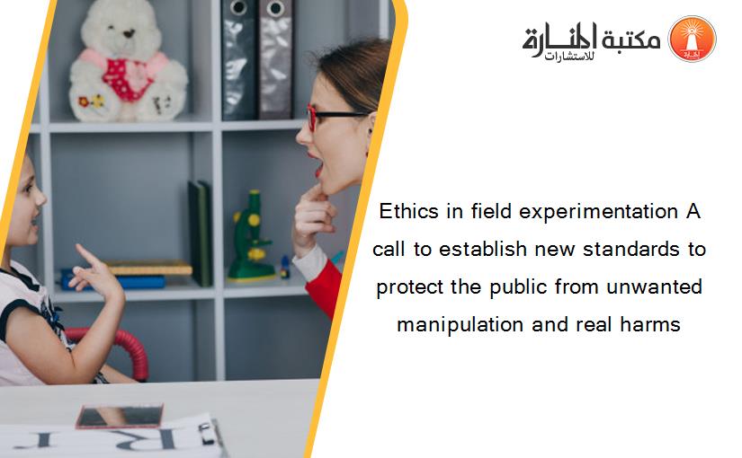 Ethics in field experimentation A call to establish new standards to protect the public from unwanted manipulation and real harms