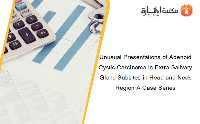 Unusual Presentations of Adenoid Cystic Carcinoma in Extra-Salivary Gland Subsites in Head and Neck Region A Case Series