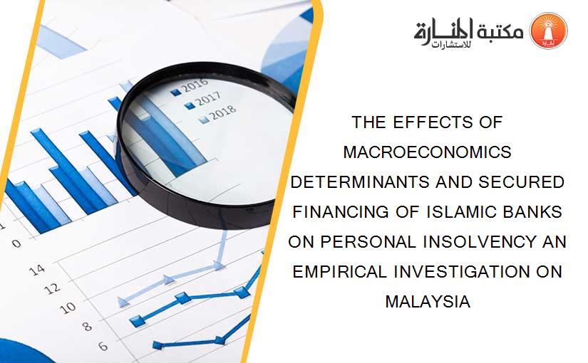 THE EFFECTS OF MACROECONOMICS DETERMINANTS AND SECURED FINANCING OF ISLAMIC BANKS ON PERSONAL INSOLVENCY AN EMPIRICAL INVESTIGATION ON MALAYSIA