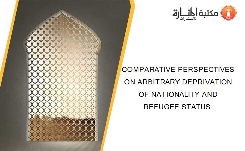 COMPARATIVE PERSPECTIVES ON ARBITRARY DEPRIVATION OF NATIONALITY AND REFUGEE STATUS.