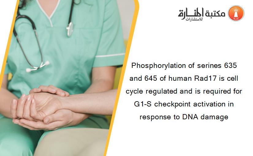 Phosphorylation of serines 635 and 645 of human Rad17 is cell cycle regulated and is required for G1-S checkpoint activation in response to DNA damage